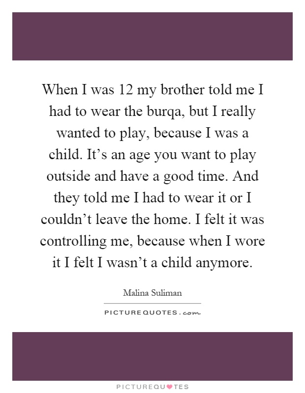 When I was 12 my brother told me I had to wear the burqa, but I really wanted to play, because I was a child. It's an age you want to play outside and have a good time. And they told me I had to wear it or I couldn't leave the home. I felt it was controlling me, because when I wore it I felt I wasn't a child anymore Picture Quote #1