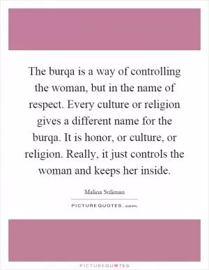 The burqa is a way of controlling the woman, but in the name of respect. Every culture or religion gives a different name for the burqa. It is honor, or culture, or religion. Really, it just controls the woman and keeps her inside Picture Quote #1