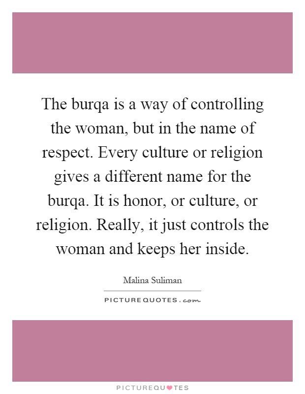 The burqa is a way of controlling the woman, but in the name of respect. Every culture or religion gives a different name for the burqa. It is honor, or culture, or religion. Really, it just controls the woman and keeps her inside Picture Quote #1