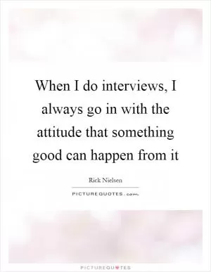 When I do interviews, I always go in with the attitude that something good can happen from it Picture Quote #1