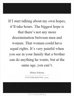If I start talking about my own hopes, it’ll take hours. The biggest hope is that there’s not any more discrimination between men and women. That women could have equal rights. It’s very painful when you see in your family that a brother can do anything he wants, but at the same age, you can’t Picture Quote #1