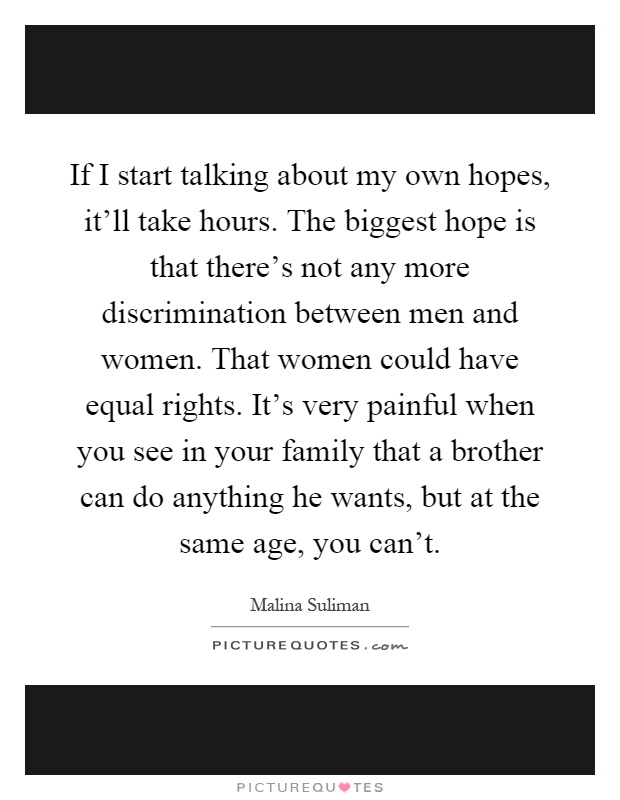 If I start talking about my own hopes, it'll take hours. The biggest hope is that there's not any more discrimination between men and women. That women could have equal rights. It's very painful when you see in your family that a brother can do anything he wants, but at the same age, you can't Picture Quote #1