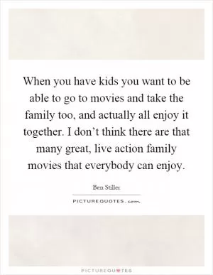 When you have kids you want to be able to go to movies and take the family too, and actually all enjoy it together. I don’t think there are that many great, live action family movies that everybody can enjoy Picture Quote #1