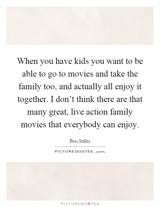 When you have kids you want to be able to go to movies and take the family too, and actually all enjoy it together. I don't think there are that many great, live action family movies that everybody can enjoy Picture Quote #1