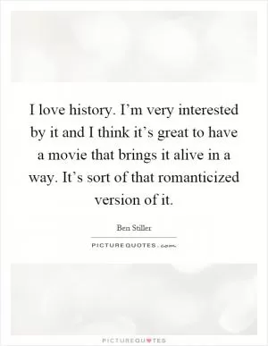 I love history. I’m very interested by it and I think it’s great to have a movie that brings it alive in a way. It’s sort of that romanticized version of it Picture Quote #1
