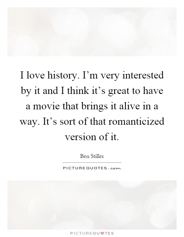 I love history. I'm very interested by it and I think it's great to have a movie that brings it alive in a way. It's sort of that romanticized version of it Picture Quote #1
