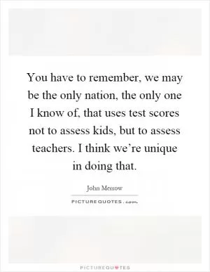 You have to remember, we may be the only nation, the only one I know of, that uses test scores not to assess kids, but to assess teachers. I think we’re unique in doing that Picture Quote #1