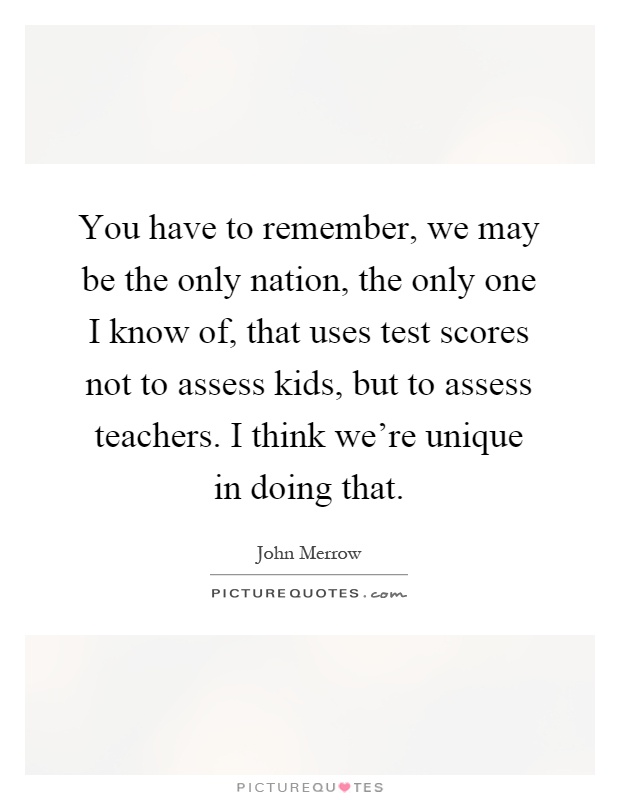 You have to remember, we may be the only nation, the only one I know of, that uses test scores not to assess kids, but to assess teachers. I think we're unique in doing that Picture Quote #1