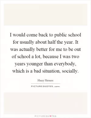 I would come back to public school for usually about half the year. It was actually better for me to be out of school a lot, because I was two years younger than everybody, which is a bad situation, socially Picture Quote #1