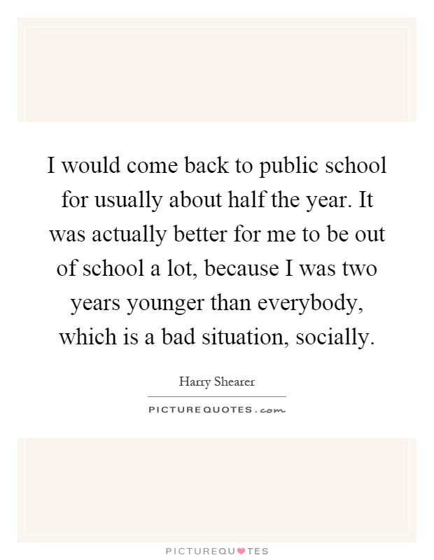 I would come back to public school for usually about half the year. It was actually better for me to be out of school a lot, because I was two years younger than everybody, which is a bad situation, socially Picture Quote #1