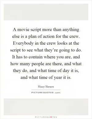 A movie script more than anything else is a plan of action for the crew. Everybody in the crew looks at the script to see what they’re going to do. It has to contain where you are, and how many people are there, and what they do, and what time of day it is, and what time of year it is Picture Quote #1