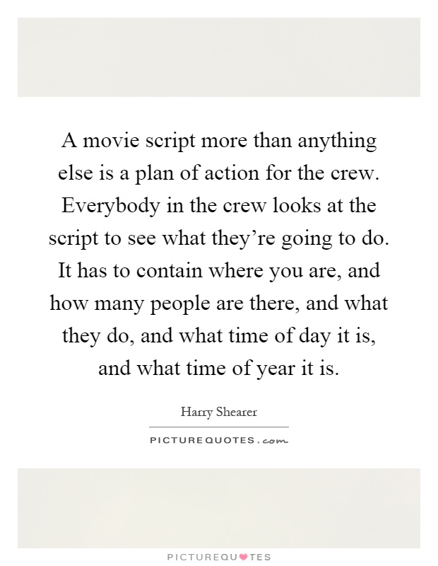 A movie script more than anything else is a plan of action for the crew. Everybody in the crew looks at the script to see what they're going to do. It has to contain where you are, and how many people are there, and what they do, and what time of day it is, and what time of year it is Picture Quote #1
