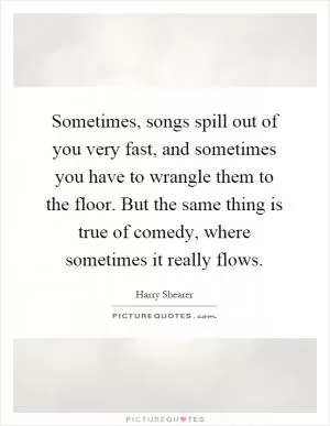 Sometimes, songs spill out of you very fast, and sometimes you have to wrangle them to the floor. But the same thing is true of comedy, where sometimes it really flows Picture Quote #1