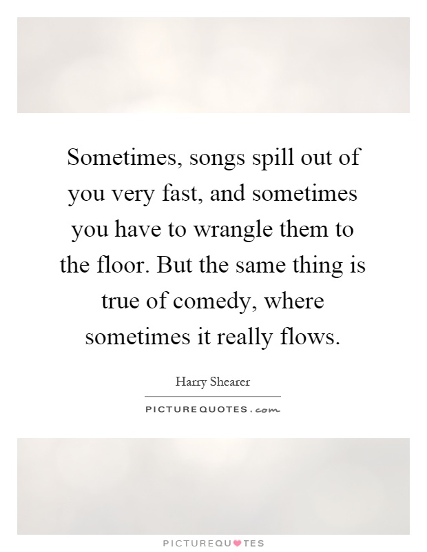 Sometimes, songs spill out of you very fast, and sometimes you have to wrangle them to the floor. But the same thing is true of comedy, where sometimes it really flows Picture Quote #1