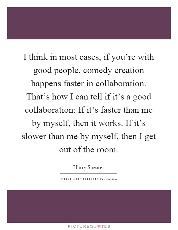I think in most cases, if you're with good people, comedy creation happens faster in collaboration. That's how I can tell if it's a good collaboration: If it's faster than me by myself, then it works. If it's slower than me by myself, then I get out of the room Picture Quote #1