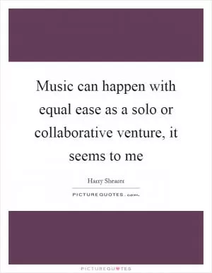 Music can happen with equal ease as a solo or collaborative venture, it seems to me Picture Quote #1