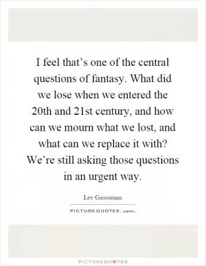 I feel that’s one of the central questions of fantasy. What did we lose when we entered the 20th and 21st century, and how can we mourn what we lost, and what can we replace it with? We’re still asking those questions in an urgent way Picture Quote #1