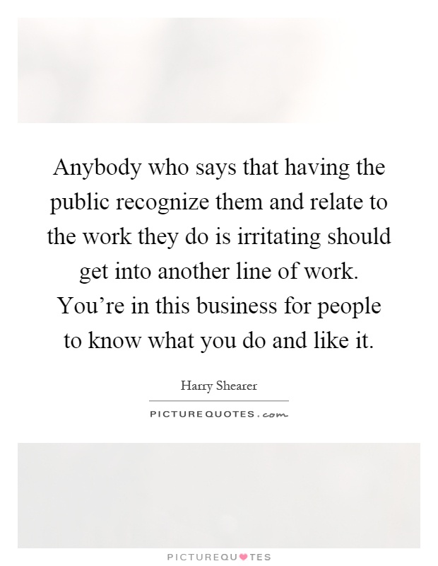 Anybody who says that having the public recognize them and relate to the work they do is irritating should get into another line of work. You're in this business for people to know what you do and like it Picture Quote #1
