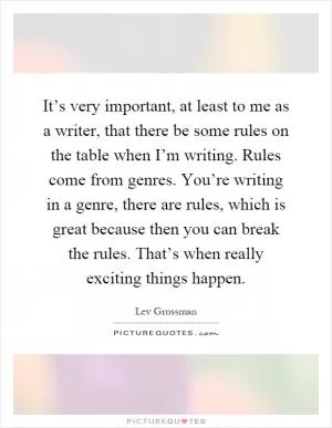 It’s very important, at least to me as a writer, that there be some rules on the table when I’m writing. Rules come from genres. You’re writing in a genre, there are rules, which is great because then you can break the rules. That’s when really exciting things happen Picture Quote #1