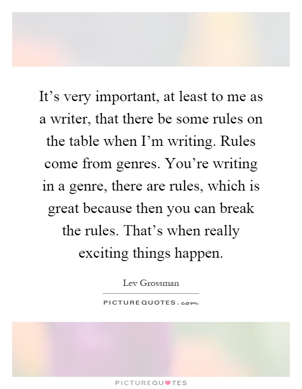 It's very important, at least to me as a writer, that there be some rules on the table when I'm writing. Rules come from genres. You're writing in a genre, there are rules, which is great because then you can break the rules. That's when really exciting things happen Picture Quote #1