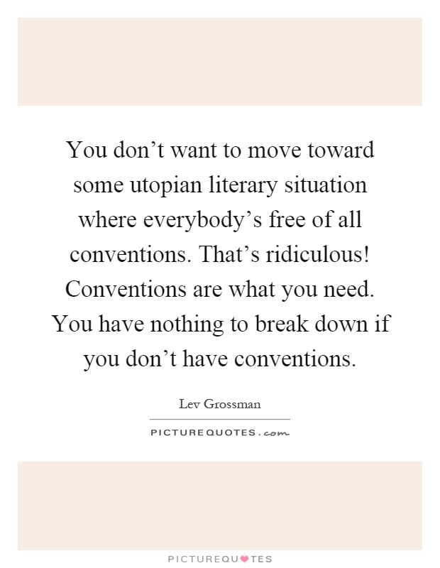 You don't want to move toward some utopian literary situation where everybody's free of all conventions. That's ridiculous! Conventions are what you need. You have nothing to break down if you don't have conventions Picture Quote #1