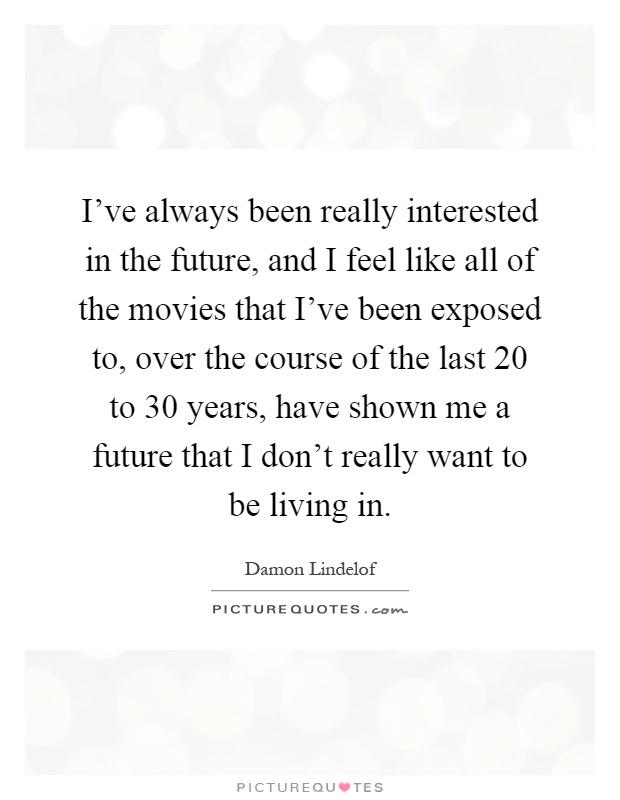I've always been really interested in the future, and I feel like all of the movies that I've been exposed to, over the course of the last 20 to 30 years, have shown me a future that I don't really want to be living in Picture Quote #1