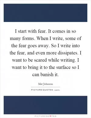 I start with fear. It comes in so many forms. When I write, some of the fear goes away. So I write into the fear, and even more dissipates. I want to be scared while writing. I want to bring it to the surface so I can banish it Picture Quote #1
