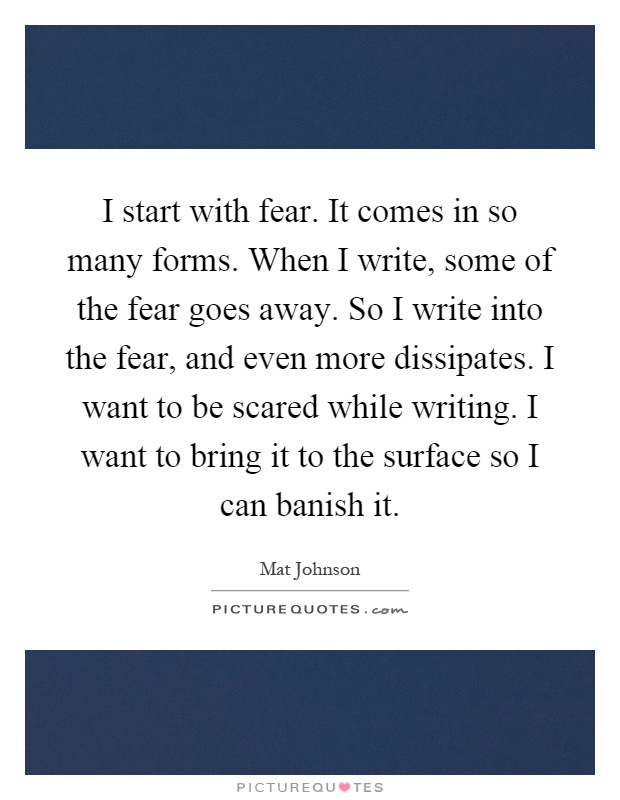 I start with fear. It comes in so many forms. When I write, some of the fear goes away. So I write into the fear, and even more dissipates. I want to be scared while writing. I want to bring it to the surface so I can banish it Picture Quote #1