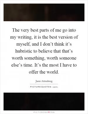 The very best parts of me go into my writing, it is the best version of myself, and I don’t think it’s hubristic to believe that that’s worth something, worth someone else’s time. It’s the most I have to offer the world Picture Quote #1