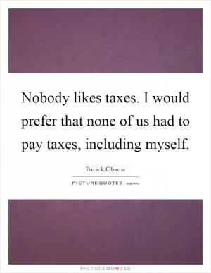 Nobody likes taxes. I would prefer that none of us had to pay taxes, including myself Picture Quote #1