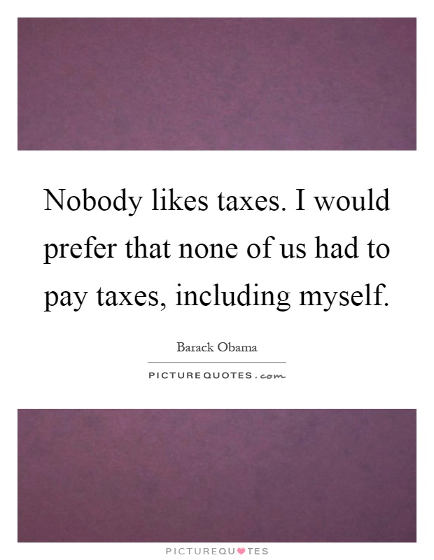 Nobody likes taxes. I would prefer that none of us had to pay taxes, including myself Picture Quote #1