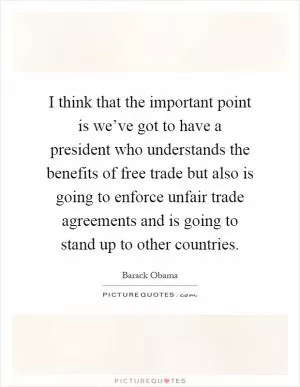 I think that the important point is we’ve got to have a president who understands the benefits of free trade but also is going to enforce unfair trade agreements and is going to stand up to other countries Picture Quote #1