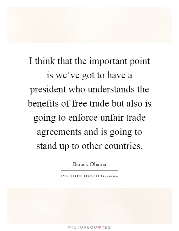 I think that the important point is we've got to have a president who understands the benefits of free trade but also is going to enforce unfair trade agreements and is going to stand up to other countries Picture Quote #1