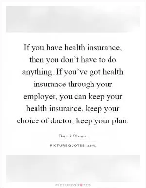 If you have health insurance, then you don’t have to do anything. If you’ve got health insurance through your employer, you can keep your health insurance, keep your choice of doctor, keep your plan Picture Quote #1