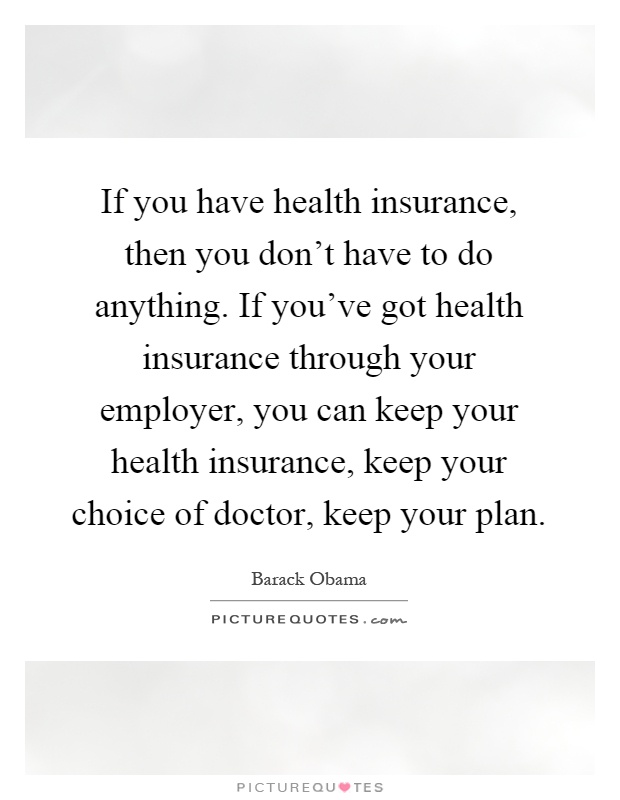 If you have health insurance, then you don't have to do anything. If you've got health insurance through your employer, you can keep your health insurance, keep your choice of doctor, keep your plan Picture Quote #1