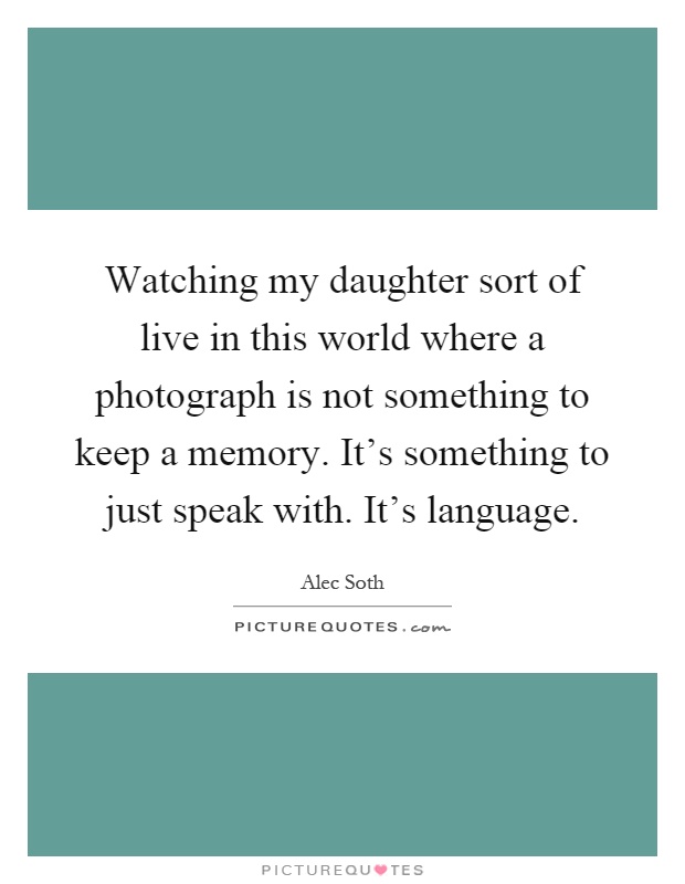 Watching my daughter sort of live in this world where a photograph is not something to keep a memory. It's something to just speak with. It's language Picture Quote #1