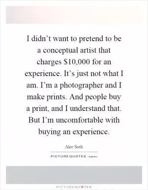 I didn’t want to pretend to be a conceptual artist that charges $10,000 for an experience. It’s just not what I am. I’m a photographer and I make prints. And people buy a print, and I understand that. But I’m uncomfortable with buying an experience Picture Quote #1