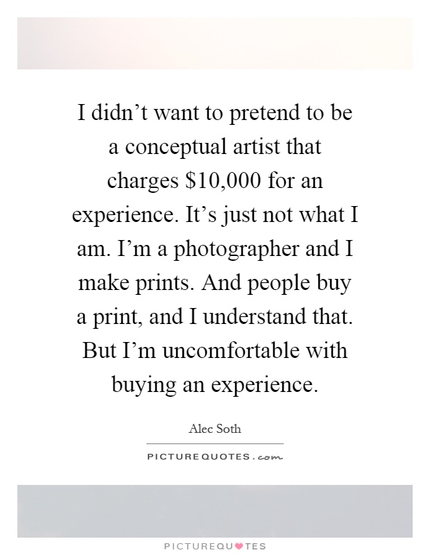 I didn't want to pretend to be a conceptual artist that charges $10,000 for an experience. It's just not what I am. I'm a photographer and I make prints. And people buy a print, and I understand that. But I'm uncomfortable with buying an experience Picture Quote #1