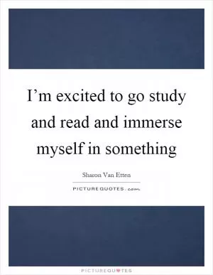 I’m excited to go study and read and immerse myself in something Picture Quote #1