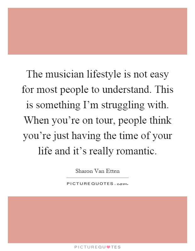 The musician lifestyle is not easy for most people to understand. This is something I'm struggling with. When you're on tour, people think you're just having the time of your life and it's really romantic Picture Quote #1