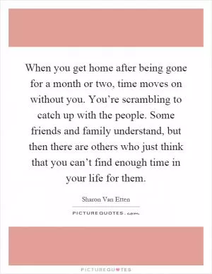 When you get home after being gone for a month or two, time moves on without you. You’re scrambling to catch up with the people. Some friends and family understand, but then there are others who just think that you can’t find enough time in your life for them Picture Quote #1