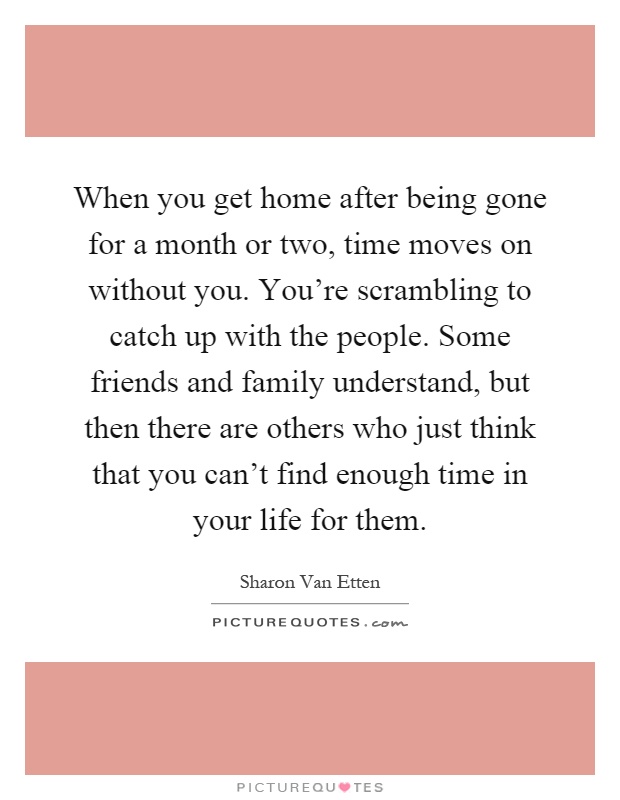 When you get home after being gone for a month or two, time moves on without you. You're scrambling to catch up with the people. Some friends and family understand, but then there are others who just think that you can't find enough time in your life for them Picture Quote #1