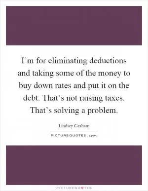 I’m for eliminating deductions and taking some of the money to buy down rates and put it on the debt. That’s not raising taxes. That’s solving a problem Picture Quote #1