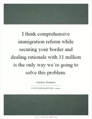 I think comprehensive immigration reform while securing your border and dealing rationale with 11 million is the only way we’re going to solve this problem Picture Quote #1