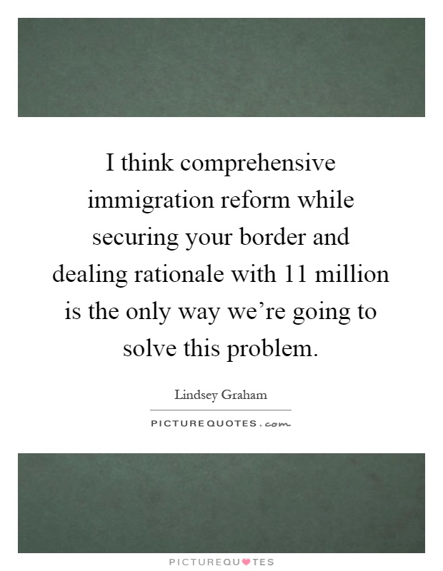 I think comprehensive immigration reform while securing your border and dealing rationale with 11 million is the only way we're going to solve this problem Picture Quote #1