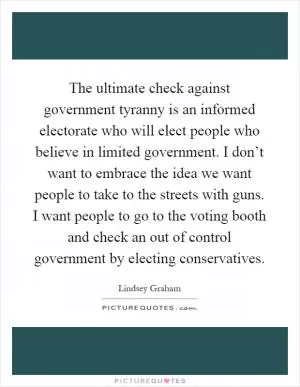 The ultimate check against government tyranny is an informed electorate who will elect people who believe in limited government. I don’t want to embrace the idea we want people to take to the streets with guns. I want people to go to the voting booth and check an out of control government by electing conservatives Picture Quote #1
