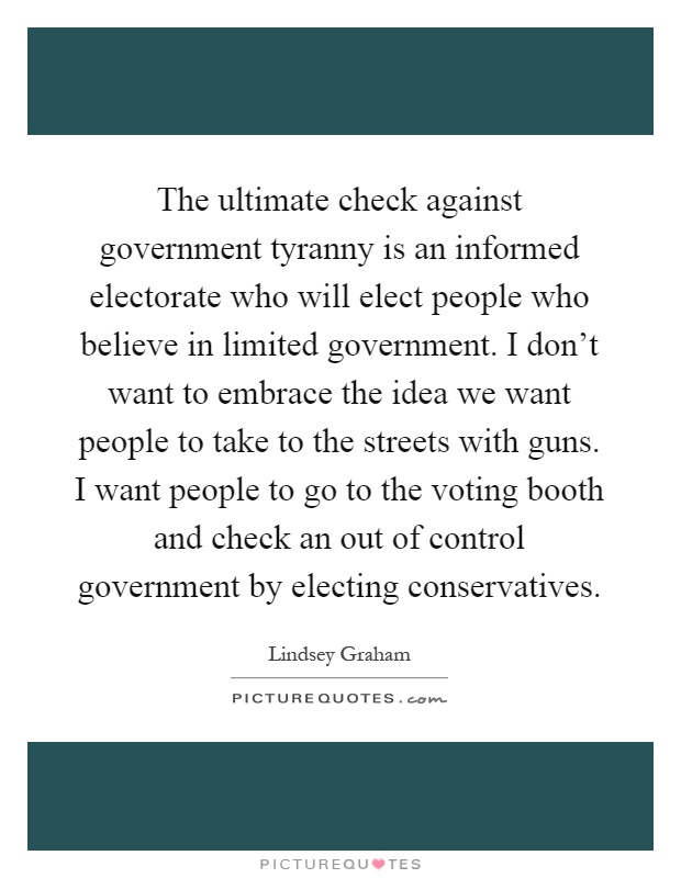 The ultimate check against government tyranny is an informed electorate who will elect people who believe in limited government. I don't want to embrace the idea we want people to take to the streets with guns. I want people to go to the voting booth and check an out of control government by electing conservatives Picture Quote #1