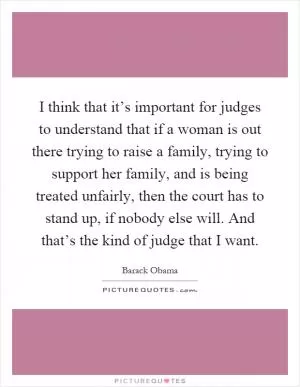 I think that it’s important for judges to understand that if a woman is out there trying to raise a family, trying to support her family, and is being treated unfairly, then the court has to stand up, if nobody else will. And that’s the kind of judge that I want Picture Quote #1