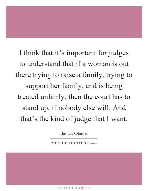 I think that it's important for judges to understand that if a woman is out there trying to raise a family, trying to support her family, and is being treated unfairly, then the court has to stand up, if nobody else will. And that's the kind of judge that I want Picture Quote #1