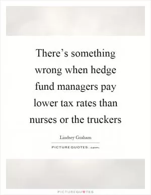 There’s something wrong when hedge fund managers pay lower tax rates than nurses or the truckers Picture Quote #1